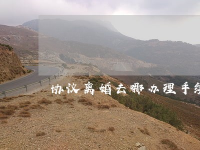 协议离婚去哪办理手续 协议离婚去哪办理手续