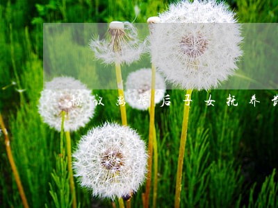 协议离婚后子女抚养费 协议离婚后子女抚养费
