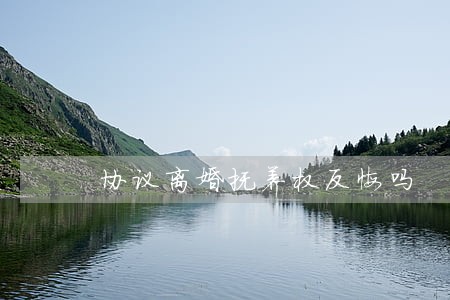 协议离婚抚养权反悔吗 协议离婚抚养权反悔吗