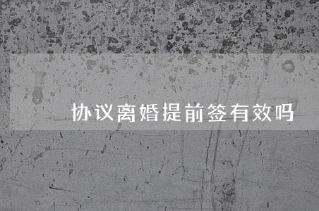 协议离婚提前签有效吗 协议离婚提前签有效吗