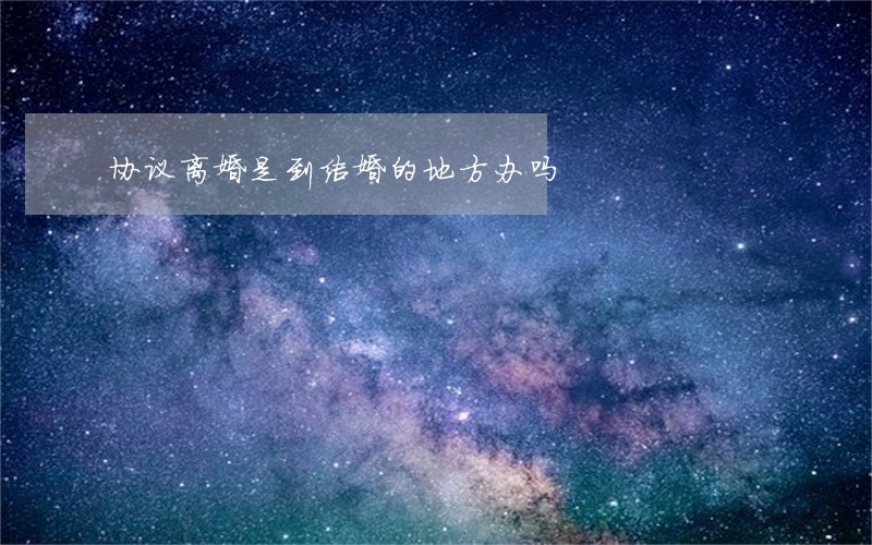 协议离婚是到结婚的地方办吗 协议离婚是到结婚的地方办吗