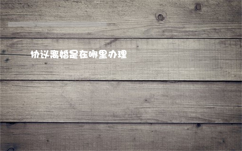 协议离婚是在哪里办理 协议离婚是在哪里办理