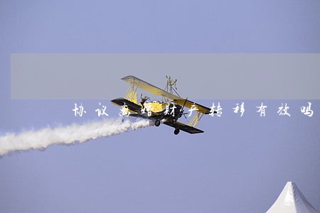 协议离婚财产转移有效吗 协议离婚财产转移有效吗