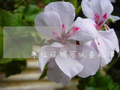 单位证明可以委托律师吗 单位证明可以委托律师吗