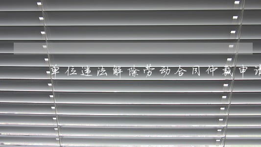 单位违法解除劳动合同仲裁申请书 单位违法解除劳动合同仲裁申请书