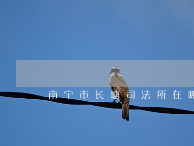 南宁市长塘司法所在哪里 南宁市长塘司法所在哪里