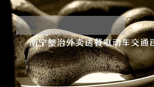 南宁整治外卖送餐电动车交通违法 南宁整治外卖送餐电动车交通违法
