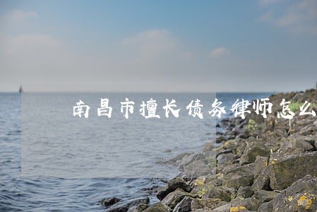 南昌市擅长债务律师怎么委托 南昌市擅长债务律师怎么委托