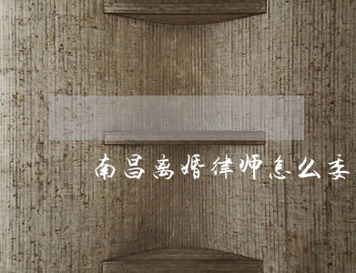 南昌离婚律师怎么委托 南昌离婚律师怎么委托