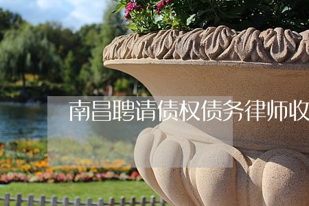 南昌聘请债权债务律师收费标准 南昌聘请债权债务律师收费标准