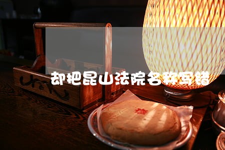 却把昆山法院名称写错 却把昆山法院名称写错