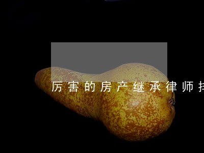 厉害的房产继承律师排名 厉害的房产继承律师排名
