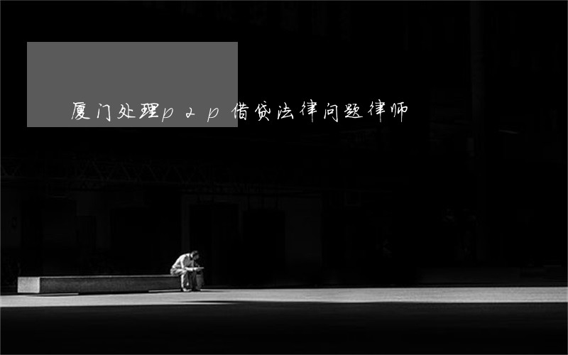 厦门处理p2p借贷法律问题律师 厦门处理p2p借贷法律问题律师