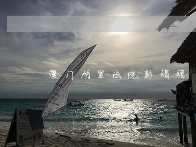 厦门湖里法院彭媚媚 厦门湖里法院彭媚媚
