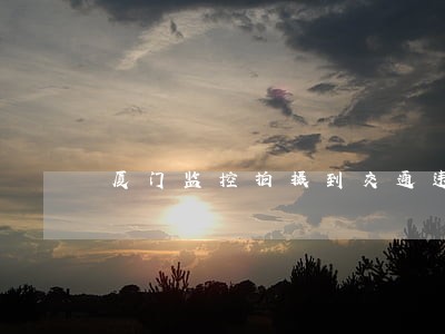 厦门监控拍摄到交通违法行为 厦门监控拍摄到交通违法行为