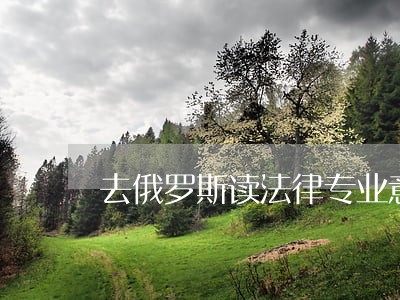 去俄罗斯读法律专业意义大不大 去俄罗斯读法律专业意义大不大