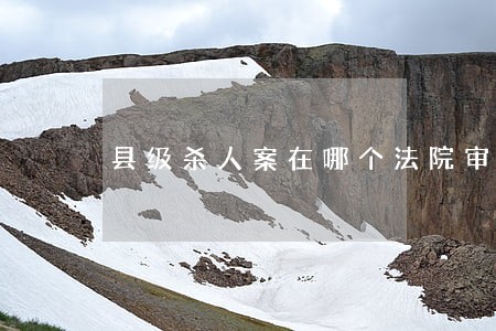 县级杀人案在哪个法院审判 县级杀人案在哪个法院审判