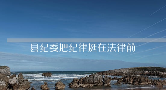 县纪委把纪律挺在法律前 县纪委把纪律挺在法律前