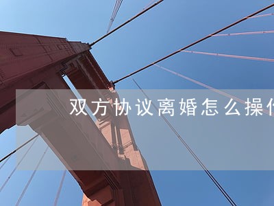双方协议离婚怎么操作 双方协议离婚怎么操作