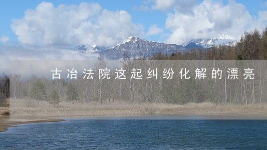 古冶法院这起纠纷化解的漂亮 古冶法院这起纠纷化解的漂亮