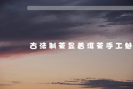 古法制茶显普洱茶手工魅力 古法制茶显普洱茶手工魅力