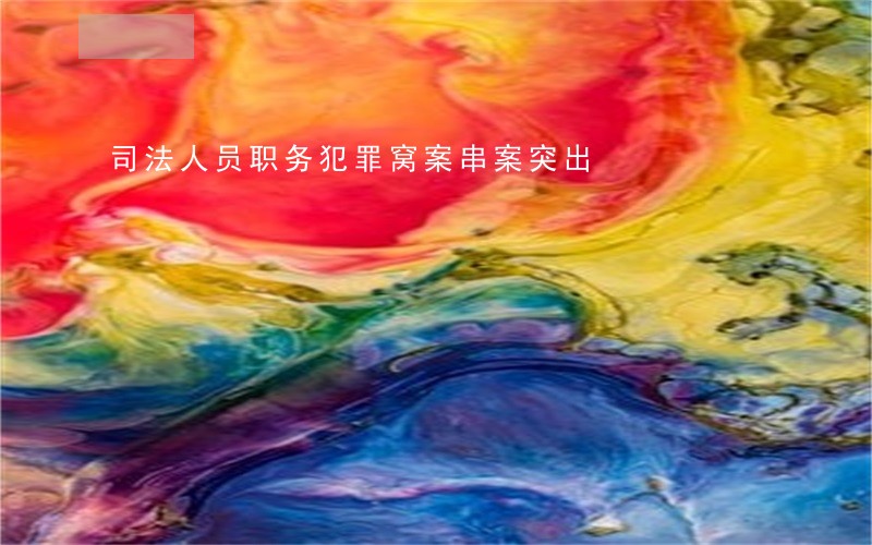 司法人员职务犯罪窝案串案突出 司法人员职务犯罪窝案串案突出