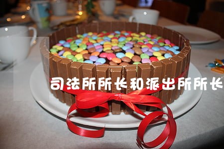 司法所所长和派出所所长 司法所所长和派出所所长