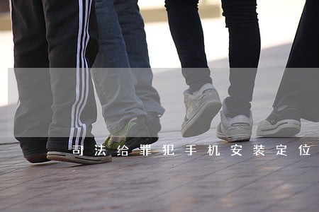 司法给罪犯手机安装定位吗 司法给罪犯手机安装定位吗