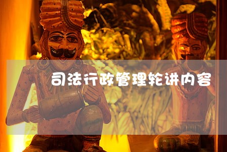 司法行政管理轮讲内容 司法行政管理轮讲内容