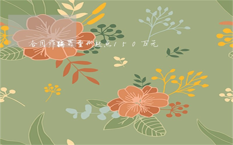 合同诈骗罪量刑起点150万元 合同诈骗罪量刑起点150万元