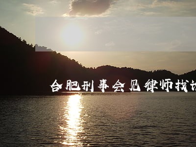 合肥刑事会见律师找谁好 合肥刑事会见律师找谁好