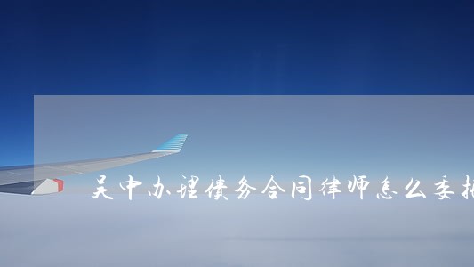 吴中办理债务合同律师怎么委托 吴中办理债务合同律师怎么委托