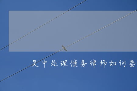 吴中处理债务律师如何委托 吴中处理债务律师如何委托