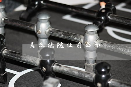 吴江法院任前公示 吴江法院任前公示