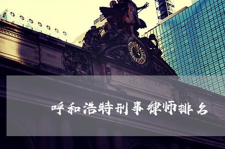 呼和浩特刑事律师排名 呼和浩特刑事律师排名