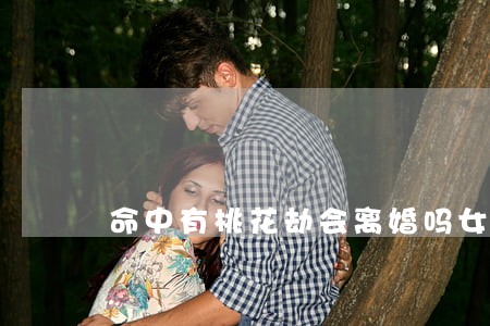 命中有桃花劫会离婚吗女人 命中有桃花劫会离婚吗女人