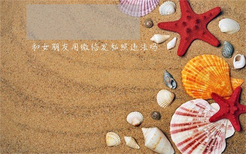 和女朋友用微信发私照违法吗