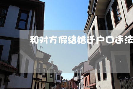 和对方假结婚迁户口违法吗 和对方假结婚迁户口违法吗