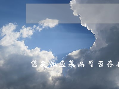 售卖死鱼菜品可否存在违法行为 售卖死鱼菜品可否存在违法行为