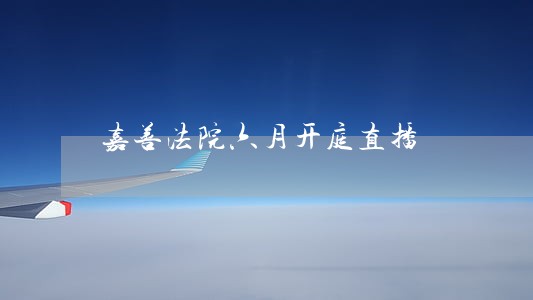 嘉善法院六月开庭直播 嘉善法院六月开庭直播