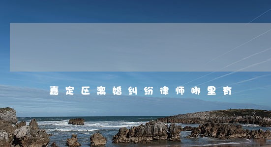 嘉定区离婚纠纷律师哪里有 嘉定区离婚纠纷律师哪里有