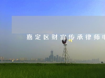 嘉定区财富传承律师电话 嘉定区财富传承律师电话