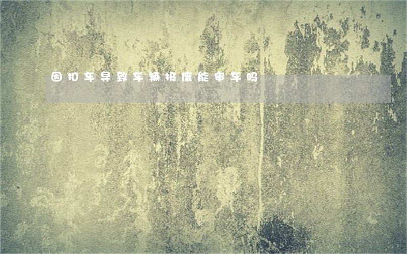 因扣车导致车辆报废能审车吗 因扣车导致车辆报废能审车吗