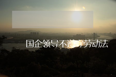 国企领导不遵守劳动法 国企领导不遵守劳动法