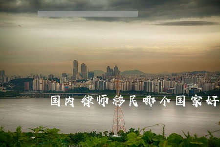 国内律师移民哪个国家好 国内律师移民哪个国家好