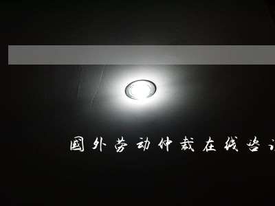 国外劳动仲裁在线咨询 国外劳动仲裁在线咨询