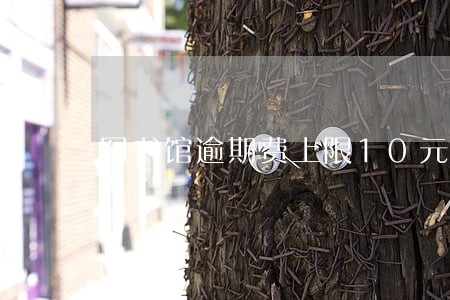 图书馆逾期费上限10元 图书馆逾期费上限10元