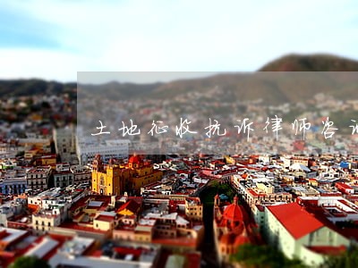 土地征收抗诉律师咨询 土地征收抗诉律师咨询