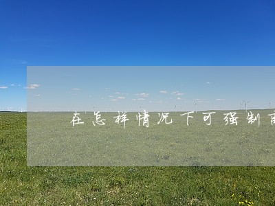 在怎样情况下可强制离婚 在怎样情况下可强制离婚