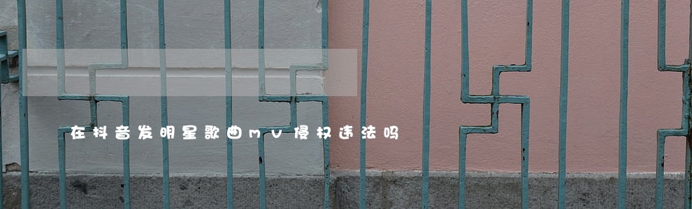 在抖音发明星歌曲mv侵权违法吗 在抖音发明星歌曲mv侵权违法吗
